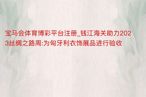 宝马会体育博彩平台注册_钱江海关助力2023丝绸之路周:为匈牙利衣饰展品进行验收