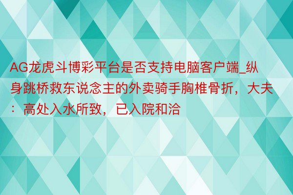 AG龙虎斗博彩平台是否支持电脑客户端_纵身跳桥救东说念主的外卖骑手胸椎骨折，大夫：高处入水所致，已入院和洽