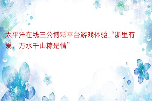 太平洋在线三公博彩平台游戏体验_“浙里有爱，万水千山粽是情”