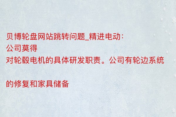 贝博轮盘网站跳转问题_精进电动：
公司莫得对轮毂电机的具体研发职责。公司有轮边系统的修复和家具储备