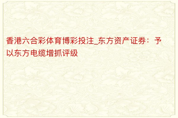 香港六合彩体育博彩投注_东方资产证券：予以东方电缆增抓评级