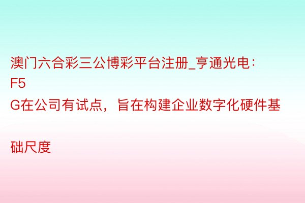 澳门六合彩三公博彩平台注册_亨通光电：
F5G在公司有试点，旨在构建企业数字化硬件基础尺度